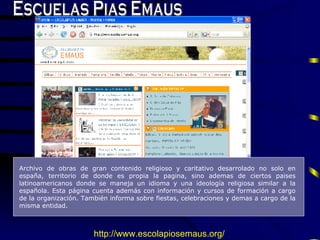 Escuelas Pias Emaus A rchivo de obras de gran contenido religioso y caritativo desarrolado no solo en españa, territorio de donde es propia la pagina, sino ademas de ciertos paises latinoamericanos donde se maneja un idioma y una ideolog í a religiosa similar a la española.  E sta p á gina cuenta  además  con informaci ó n y cursos de formaci ó n a cargo de la organizaci ó n . También  informa sobre fiestas, celebraciones y demas a cargo de la misma entidad.  http://www. escolapiosemaus .org/   