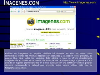 Imagenes.com Archivo de imagenes en español dividi do  inicialmente en dos secciones: fotos comerciales, donde las  mismas  deberan ser abonadas  y  la secci ó n   fotos gratuitas, de acceso libre para todos los usuarios.  E sta p á gina si bien no ofrece directamente imagenes da a conocer sitios donde ubicarlas ya sea de manera paga o gratuita.  C ada uno de los lugares promocionados en el sitio cuentan con una est é tica y archivo propios siempre conservando la calidad que pretende quien quiere utilizar este tipo de fotograf í as de archivo.   http://www.imagenes.com/   