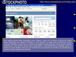 iStockphoto Esta página posee tanto fotografías como videos y cada uno de estos archivos de media estan separados por calidad y tamaño, lo cual requiere un pago para la obtencion de las mismas. Además, cuenta con un número de imágenes gratuitas pero estas poseen ciertas limitaciones. Este archivo posee fotos impecables y extremadamente cuidadas desde el punto de vista estético como en casi todo banco la ubicación es sencilla y la calidad de la mayoría de las imágenes es óptima.   http://www.istockphoto.com/index.php 