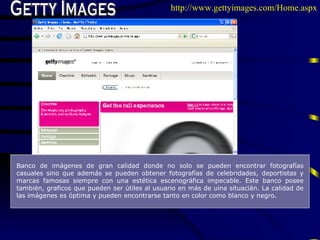 Getty Images Banco de imágenes de gran calidad donde no solo se pueden encontrar fotografías casuales sino que además se pueden obtener fotografías de celebridades, deportistas y marcas famosas siempre con una estética escenográfica impecable. Este banco posee también, graficos que pueden ser útiles al usuario en más de uina situacián. La calidad de las imágenes es óptima y pueden encontrarse tanto en color como blanco y negro.   http://www.gettyimages.com/Home.aspx 