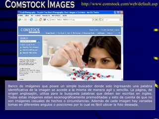 Comstock Images Banco de imágenes que posee un simple buscador donde solo ingresando una palabra identificativa de la imagen se accede a la misma de manera agil y sencilla. La página, de origen anglosajón, utiliza para la busqueda palabras que deben ser escritas en ingles. Todas estas imágenes estan escenográficamente premeditadas y esto da cuenta de que no son imágenes casuales de hechos o circunstancias. Además de cada imagen hay variadas tomas en diferentes angulos o posiciones por lo cual es fácil ubicar la foto deseada.   http://www.comstock.com/web/default.asp 