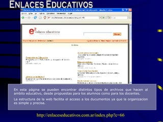 Enlaces Educativos En esta página se pueden encontrar distintos tipos de archivos que hacen al ambito educativo, desde propuestas para los alumnos como para los docentes. L a estructura de la web facilita el acceso a los ducumentos ya que la organizacion es simple y pre c isa. http://enlaceseducativos.com.ar/index.php?c=66 