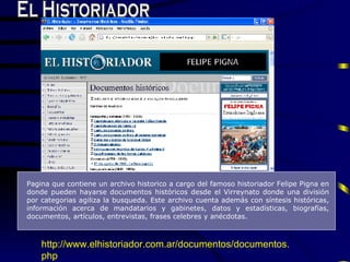 El Historiador Pagina que contiene un  archivo historico a cargo del famoso historiador  F elipe  P igna en donde pueden hayarse  documentos  hist ó ric o s desde el  V irreynato donde una divisi ó n por categorias agiliza la busqueda.  E ste archivo cuenta adem á s con síntesis históricas, informaci ó n acerca de mandatarios y gabinetes, datos y estadísticas, biografías, documentos, artículos,   entrevistas, frases celebres y anécdotas. http://www. elhistoriador .com. ar / documentos / documentos . php   