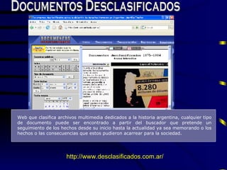 Documentos Desclasificados Web que  clasifica   archivos multimedia dedicados a la historia argentina,  cualquier tipo de documento puede ser encontrado a partir del buscador que  pretende un seguimiento de los  h echos desde su inicio hasta la actualidad ya sea memorando o los  h echos o las consecuencias que estos pudieron acarrear para la sociedad.  http://www.desclasificados.com.ar/ 