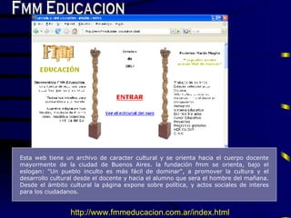 Fmm Educacion Esta web tiene un archivo de caracter cultural  y  se orienta hacia el cuerpo docente mayormente de la ciudad de  B uenos  A ires. la fundaci ó n fmm se orienta, bajo el eslogan: "Un pueblo inculto es más fácil de dominar", a promover la cultura y el desarrollo cultural desde el docente y hacia el alumno que sera el hombre del mañana .  Desde el  á mbito cultural la p á gina expone sobre pol í tica, y actos sociales de interes para los ciudadanos . http://www.fmmeducacion.com.ar/index.html 