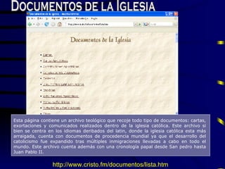 Documentos de la Iglesia Esta página contiene un a rchivo teol ó gico que recoje todo tipo de  documentos:  cartas, exortaciones y comunicados realizados dentro de la  iglesia  cat ó lica.  E ste archivo si bien se centra en los idiomas deribados del latin, donde la iglesia cat ó lica es ta  m á s  arraigada,  cuenta con documentos de procedencia mundial ya que el desarrollo del catolicismo fue expandido tras m ú ltiples inmigraciones llevadas a cabo en todo  el mundo . Este archivo cuenta adem á s con una cronolog í a papal desde  S an pedro  h a sta J uan  P ablo II.  http://www.cristo.fm/documentos/lista.htm 