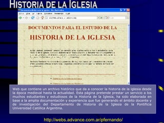 Historia de la Iglesia Web que contiene un  archivo hist ó rico que da a conocer la historia de la iglesia desde la  época  medieval hasta la actual idad . Esta página pretende prestar un servicio a los muchos estudiantes y estudiosos de la Historia de la Iglesia ,   h a sido elaborada en base a la amplia documentación y experiencia que fue generando el ámbito docente y de investigación del Departamento de Historia de la Iglesia de la Pontificia Universidad Católica Argentina.  http://webs.advance.com.ar/pfernando/ 