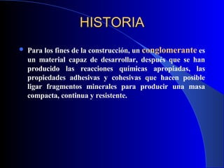 HISTORIA Para los fines de la construcción, un  conglomerante   es un material capaz de desarrollar, después que se han producido las reacciones químicas apropiadas, las propiedades adhesivas y cohesivas que hacen posible ligar fragmentos minerales para producir una masa compacta, continua y resistente. 