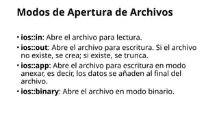 Modos de Apertura de Archivos
• ios::in: Abre el archivo para lectura.
• ios::out: Abre el archivo para escritura. Si el archivo
no existe, se crea; si existe, se trunca.
• ios::app: Abre el archivo para escritura en modo
anexar, es decir, los datos se añaden al final del
archivo.
• ios::binary: Abre el archivo en modo binario.
 