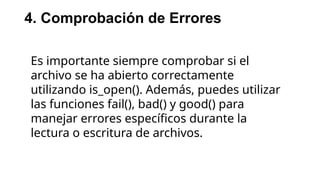 4. Comprobación de Errores
Es importante siempre comprobar si el
archivo se ha abierto correctamente
utilizando is_open(). Además, puedes utilizar
las funciones fail(), bad() y good() para
manejar errores específicos durante la
lectura o escritura de archivos.
 