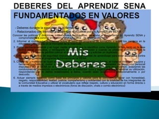 - Deberes durante la ejecución de la formación
- Relacionados con trámites académicos realizados por los Aprendices SENA
Conocer las políticas y directrices institucionales establecidas, así como el Reglamento del Aprendiz SENA y
comprometerse a convivir en la comunidad educativa , de acuerdo con ellos.
2. Informar al coordinador académico sobre el retiro del programa de formación o sobre los cambios en la
información registrada en el momento de la matrícula.
3. Portar permanentemente y en lugar visible el carné que lo identifica como Aprendiz SENA, tanto en la fase
lectiva como productiva, y reintegrarlo al finalizar la formación o cuando se presente cancelación de la
matricula. En caso de pérdida colocar el denuncio respectivo y solicitar un duplicado.
4. Utilizar los elementos de seguridad dispuestos en los ambientes de aprendizaje para estar protegidos contra
accidentes durante el programa de formación en el SENA.
5. Conservar y mantener en buen estado, orden y aseo las instalaciones físicas, el material didáctico, equipos y
herramientas; utilizar, cuidar y hacer buen uso de los materiales, los elementos de protección personal
dispuestos por el SENA en el ambiente de aprendizaje donde sea necesaria su utilización, aceptando las
condiciones de prevención suministradas por el Instructor- tutor y organizándolos al terminar su utilización,
respondiendo por lo daños ocasionados a éstos, cuando sean ocasionados intencionalmente o por
descuido.
6. Actuar siempre teniendo como base los principios y valores para la convivencia: obrar con honestidad,
respeto, responsabilidad, lealtad, justicia, compañerismo y solidaridad con la totalidad de los integrantes de
la Comunidad Educativa y utilizar el vocabulario que refleje respeto, cultura y educación en forma directa o
a través de medios impresos o electrónicos (foros de discusión, chats o correo electrónico)
 