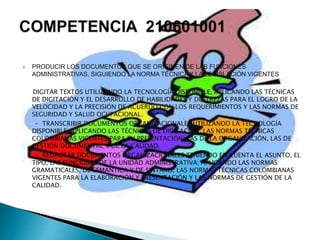 PRODUCIR LOS DOCUMENTOS QUE SE ORIGINEN DE LAS FUNCIONES
ADMINISTRATIVAS, SIGUIENDO LA NORMA TÉCNICA Y LA LEGISLACIÓN VIGENTES
DIGITAR TEXTOS UTILIZANDO LA TECNOLOGÍA DISPONIBLE, APLICANDO LAS TÉCNICAS
DE DIGITACIÓN Y EL DESARROLLO DE HABILIDADES Y DESTREZAS PARA EL LOGRO DE LA
VELOCIDAD Y LA PRECISIÓN DE ACUERDO CON LOS REQUERIMIENTOS Y LAS NORMAS DE
SEGURIDAD Y SALUD OCUPACIONAL.
- TRANSCRIBIR DOCUMENTOS ORGANIZACIONALES UTILIZANDO LA TECNOLOGÍA
DISPONIBLE, APLICANDO LAS TÉCNICAS DE DIGITACIÓN, LAS NORMAS TÉCNICAS
COLOMBIANAS VIGENTES PARA SU PRESENTACIÓN, LAS DE LA ORGANIZACIÓN, LAS DE
GESTIÓN DOCUMENTAL Y DE LA CALIDAD.
- REDACTAR DOCUMENTOS ORGANIZACIONALES TENIENDO EN CUENTA EL ASUNTO, EL
TIPO, LAS FUNCIONES DE LA UNIDAD ADMINISTRATIVA; APLICANDO LAS NORMAS
GRAMATICALES, DE SEMÁNTICA Y DE SINTAXIS, LAS NORMAS TÉCNICAS COLOMBIANAS
VIGENTES PARA LA ELABORACIÓN Y PRESENTACIÓN Y LAS NORMAS DE GESTIÓN DE LA
CALIDAD.
 