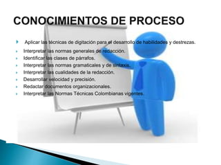  Aplicar las técnicas de digitación para el desarrollo de habilidades y destrezas.
 Interpretar las normas generales de redacción.
 Identificar las clases de párrafos.
 Interpretar las normas gramaticales y de sintaxis.
 Interpretar las cualidades de la redacción.
 Desarrollar velocidad y precisión.
 Redactar documentos organizacionales.
 Interpretar las Normas Técnicas Colombianas vigentes.
 