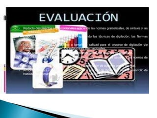  Redacta documentos organizacionales aplicando las normas gramaticales, de sintaxis y las
de redacción.
 Elabora documentos organizacionales, aplicando las técnicas de digitación; las Normas
Técnicas Colombianas vigentes.
 Identifica la papelería en cuanto a tamaño y calidad para el proceso de digitación y/o
transcripción, de acuerdo con los estándares internacionales.
 Digita con precisión y velocidad documentos aplicando las técnicas de digitación.
 Opera los equipos de digitación de acuerdo con los manuales de usuario y las normas de
seguridad.
 Realiza la limpieza de los equipos para su conservación de acuerdo con el manual.
 Adopta la postura corporal requerida, durante el proceso de digitación, para el desarrollo de
habilidades y destrezas, de acuerdo con las normas de salud ocupacional.
 