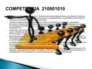  OPERAR LOS RECURSOS TÉCNICOS Y TECNOLÓGICOS DISPONIBLES PARA LA ATENCIÓN Y SERVICIO
AL CLIENTE DE ACUERDO CON LAS POLÍTICAS DE LA ORGANIZACIÓN, LAS NORMAS DE GESTIÓN DE
CALIDAD, DE SEGURIDAD Y SALUD OCUPACIONAL
 PROPORCIONAR ATENCIÓN Y SERVICIO AL CLIENTE, EN INGLÉS Y EN ESPAÑOL, DE MANERA
EFECTIVA, A TRAVÉS DE LOS MEDIOS TECNOLÓGICOS Y LOS APLICATIVOS DISPONIBLES, APLICANDO
LA COMUNICACIÓN EMPRESARIAL, LOS ESTÁNDARES DE CALIDAD Y LAS POLÍTICAS DE LA
ORGANIZACIÓN.
 VERIFICAR LA APLICACIÓN DE LAS ESTRATEGIAS DE ATENCIÓN Y SERVICIO AL CLIENTE, CARA A
CARA, A TRAVÉS DE MEDIOS TECNOLÓGICOS EN INGLES Y ESPAÑOL DE ACUERDO CON LA POLÍTICA
INSTITUCIONAL Y LOS ESTÁNDARES DE CALIDAD ESTABLECIDOS.
 IDENTIFICAR SOLUCIONES DE ATENCIÓN Y SERVICIO AL CLIENTE INTERNO Y EXTERNO, MEDIANTE LA
IMPLEMENTACIÓN DE LA TECNOLOGÍA DISPONIBLE, TENIENDO EN CUENTA LOS REQUERIMIENTOS DE
LA UNIDAD ADMINISTRATIVA Y LA ORGANIZACIÓN.
 UTILIZAR LOS APLICATIVOS (SOFTWARE-HARDWARE) Y SUS CARACTERÍSTICAS, EN LA SATISFACCIÓN
DE LOS CLIENTES, EL MEJORAMIENTO CONTINUO, DE ACUERDO CON LAS POLÍTICAS DE LA
ORGANIZACIÓN.
 PROPORCIONAR DILIGENTEMENTE ATENCIÓN Y SERVICIO AL CLIENTE, CARA A CARA EN INGLÉS Y EN
ESPAÑOL, APLICANDO ACTITUDES Y VALORES; EL PROTOCOLO, LA ETIQUETA Y LAS POLÍTICAS DE LA
ORGANIZACIÓN, DE ACUERDO CON LOS ESTÁNDARES DE CALIDAD ESTABLECIDOS
 