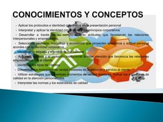 - Aplicar los protocolos e identidad corporativa en la presentación personal
- Interpretar y aplicar la identidad corporativa, y los principios corporativos
- Desarrollar a través de su comportamiento actitudes que favorezcan las relaciones
interpersonales y empresariales.
- Seleccionar vestuario, maquillaje y accesorios que proyecten apariencia y actitud personal
acordes con la identidad corporativa.
- Identificar la etiqueta y el protocolo institucional
- Aplicar la etiqueta y el protocolo institucional Brindar atención que favorezca las relaciones
empresariales con el cliente:
- Identificar los tipos de clientes
- Diferenciar los momentos de verdad estelares en la atención y servicio al cliente
- Utilizar estrategias que garanticen momentos de verdad estelares. Aplicar los estándares de
calidad en la atención personalizada
- Interpretar las normas y los estándares de calidad
 