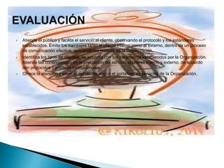  Atiende el público y facilita el servicio al cliente, observando el protocolo y los estándares
establecidos. Emite los mensajes tanto al cliente interno como al externo, dentro de un proceso
de comunicación efectiva, aplicando las normas de la Organización.
 Identifica los tipos de clientes, de acuerdo con los parámetros establecidos por la Organización.
Atiende las contingencias en la prestación del servicio al cliente interno y externo, de acuerdo
con protocolos y políticas institucionales.
 Ofrece la atención y servicio del cliente según el portafolio de servicios de la Organización.
 