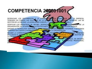 DESPACHAR LOS DOCUMENTOS Y LA CORRESPONDENCIA GENERADOS POR LA EMPRESA,
TENIENDO EN CUENTA LAS POLITICAS DE LA ORGANIZACIÓN, LAS NORMAS TÉCNICAS, LAS DE
GESTIÓN DE LA CALIDAD, LA LEGISLACIÓN VIGENTE, Y LA TECNOLOGÍA DISPONIBLE.
VERIFICAR LOS REGISTROS DE RECIBO, DESPACHO Y CONTROL DE LOS DOCUMENTOS DE LA
ORGANIZACIÓN, DE ACUERDO CON LA POLÍTICA INSTITUCIONAL Y LA LEGISLACIÓN VIGENTE.
OPERAR LA TECNOLOGÍA DISPONIBLE EN EL TRÁMITE DE DOCUMENTOS INTERNOS Y EXTERNOS
TENIENDO EN CUENTA LA NORMATIVIDAD Y POLÍTICAS EN LA ORGANIZACIÓN
RECIBIR LA CORRESPONDENCIA Y LOS DOCUMENTOS PRODUCIDOS POR LA EMPRESA, TENIENDO
EN CUENTA EL MANUAL DE GESTIÓN DOCUMENTAL, LAS NORMAS TÉCNICAS Y LAS DE GESTIÓN DE
LA CALIDAD; LA LEGISLACIÓN VIGENTE, LA TECNOLOGÍA Y EL APLICATIVO DISPONIBLE.
VERIFICAR LA APLICACIÓN DE LAS NORMAS TÉCNICAS COLOMBIANAS, GRAMATICALES, DE SINTAXIS,
LA POLÍTICA INSTITUCIONAL, Y LA LEGISLACIÓN VIGENTE EN LOS DOCUMENTOS PRODUCIDOS,
DESPACHADOS Y EN LOS PROCEDIMIENTOS DE RECIBO DE DOCUMENTOS.
 