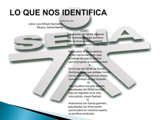 HIMNO DEL SENA
Letra: Luís Alfredo Sarmiento
Música: Daniel Marlez
CORO
Estudiantes del SENA adelante
Por Colombia luchad con amor
Con el ánimo noble y radiante
Transformémosla en mundo mejor
I
De la patria el futuro destino,
en las manos del joven está,
el trabajo es seguro camino,
que el progreso a Colombia dará.
II
En la forja del SENA se forman,
Hombres libres que anhelan triunfar,
con la ciencia y la técnica unidas,
nuevos rumbos de paz trazarán.
III
Hoy la patria nos grita sentida,
¡estudiantes del SENA triunfad!
solo así lograréis en la vida,
más justicia, mayor libertad.
IV
Avancemos con fuerza guerrera,
¡estudiantes con firme tezón!
que la patria en nosotros espera,
su pacífica revolución.
 
