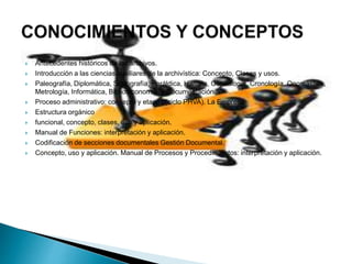 Antecedentes históricos de los archivos.
 Introducción a las ciencias auxiliares de la archivística: Concepto, Clases y usos.
 Paleografía, Diplomática, Sigilografía, Heráldica, Historia, Genealogía, Cronología, Onomástica,
Metrología, Informática, Biblioteconomía, y Documentación
 Proceso administrativo: concepto y etapas (ciclo PHVA). La Empresa:
 Estructura orgánico
 funcional, concepto, clases, uso y aplicación.
 Manual de Funciones: interpretación y aplicación.
 Codificación de secciones documentales Gestión Documental.
 Concepto, uso y aplicación. Manual de Procesos y Procedimientos: interpretación y aplicación.
 