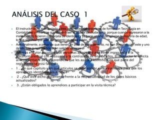  El instructor le ha manifestado a tres aprendices del programa de formación Tecnología en
Contabilidad y Finanzas que deben traer la cédula de ciudadanía, porque cuando ingresaron a la
institución, lo hicieron con tarjeta de identidad y ya hace un año cumplieron la mayoría de edad,
lo que significa que este documento ya no es válido.
 Adicionalmente, a pesar de que tienen un plan de mejoramiento, no han cumplido con este y uno
de ellos no quiere participar en salidas técnicas
 Además el Tutor encontró que personas ajenas al curso están ingresando a la
plataforma virtual con el usuario y la contraseña de uno de ellos. El instructor le solicita
al representante de los aprendices que les ayude a identificar en qué parte del
reglamento se está fallando
 1 . ¿En qué capítulo y en qué artículos se debe apoyar el representante para que los
aprendices identifiquen sus casos
 2 . ¿Qué dice dicho reglamento frente a la responsabilidad de los datos básicos
actualizados?
 3 . ¿Están obligados lo aprendices a participar en la visita técnica?
 