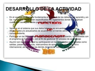 En el capitulo 11 donde se fundamenta el articulo 9 de los deberes del aprendiz y en
los numerales 3-4-9 están especificados los reglamentos donde nos explican
cuales son las reglas dadas por los deberes así:
 Verificar en el sistema que sus datos básicos, se encuentren totalmente
diligenciados y/o actualizarlos de acuerdo con el trámite administrativo
correspondiente
 Participar en las actividades complementarias o de profundización, relacionadas con
el programa de formación, con el fin de gestionar Sl! proceso de aprendizaje
 Asumir con responsabilidad su participación en las actividades programadas como
salidas, pasantías técnicas, intercambios de aprendices a nivel nacional e
internacional, así como en las demás de carácter lúdico - pedagógico
 