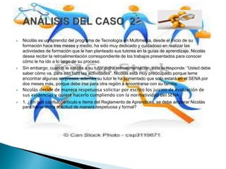  Nicolás es un aprendiz del programa de Tecnología en Multimedia, desde el inicio de su
formación hace tres meses y medio, ha sido muy dedicado y cuidadoso en realizar las
actividades de formación que le han planteado sus tutores en la guías de aprendizaje. Nicolás
desea recibir la retroalimentación correspondiente de los trabajos presentados para conocer
cómo le ha ido a lo largo de su proceso.
 Sin embargo, cuando le solicita a su tutor dicha retroalimentación, este le responde: “Usted debe
saber cómo va, para eso hizo las actividades”. Nicolás está muy preocupado porque teme
encontrar algunas sorpresas, además su tutor le ha comentado que solo estará en el SENA por
dos meses más, porque debe irse para otra región a encontrarse con su familia.
 Nicolás decide de manera respetuosa solicitar por escrito los juicios de evaluación de
sus evidencias y quiere hacerlo cumpliendo con la normatividad del SENA
 1. ¿En qué capítulo, artículo e ítems del Reglamento de Aprendices, se debe amparar Nicolás
para hacer dicha solicitud de manera respetuosa y formal?
 