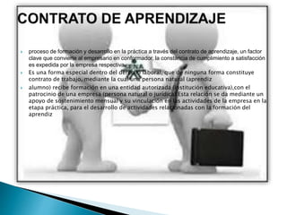  proceso de formación y desarrollo en la práctica a través del contrato de aprendizaje, un factor
clave que convierte al empresario en conformador, la constancia de cumplimiento a satisfacción
es expedida por la empresa respectiva.
 Es una forma especial dentro del derecho laboral, que de ninguna forma constituye
contrato de trabajo, mediante la cual una persona natural (aprendiz
 alumno) recibe formación en una entidad autorizada (institución educativa),con el
patrocinio de una empresa (persona natural o jurídica).Esta relación se da mediante un
apoyo de sostenimiento mensual y su vinculación en las actividades de la empresa en la
etapa práctica, para el desarrollo de actividades relacionadas con la formación del
aprendiz
 