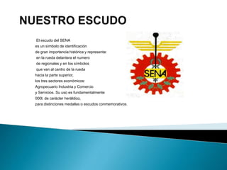 El escudo del SENA
es un símbolo de identificación
de gran importancia histórica y representa:
en la rueda delantera el numero
de regionales y en los símbolos
que van al centro de la rueda
hacia la parte superior,
los tres sectores económicos:
Agropecuario Industria y Comercio
y Servicios. Su uso es fundamentalmente
000l. de carácter heráldico,
para distinciones medallas o escudos conmemorativos.
 