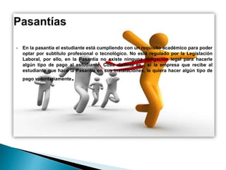  En la pasantía el estudiante está cumpliendo con un requisito académico para poder
optar por subtítulo profesional o tecnológico. No está regulado por la Legislación
Laboral, por ello, en la Pasantía no existe ninguna obligación legal para hacerle
algún tipo de pago al estudiante. Cosa distinta es , si la empresa que recibe al
estudiante que hace la Pasantía en sus instalaciones, le quiera hacer algún tipo de
pago voluntariamente.
 