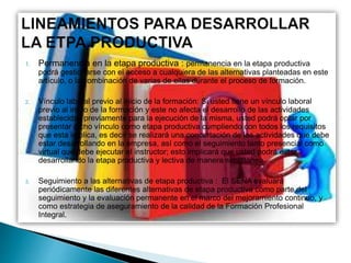 1. Permanencia en la etapa productiva : permanencia en la etapa productiva
podrá gestionarse con el acceso a cualquiera de las alternativas planteadas en este
artículo, o la combinación de varias de ellas durante el proceso de formación.
2. Vínculo laboral previo al inicio de la formación: Si usted tiene un vínculo laboral
previo al inicio de la formación y este no afecta el desarrollo de las actividades
establecidas previamente para la ejecución de la misma, usted podrá optar por
presentar dicho vínculo como etapa productiva cumpliendo con todos los requisitos
que esta implica, es decir se realizará una concertación de las actividades que debe
estar desarrollando en la empresa, así como el seguimiento tanto presencial como
virtual que debe ejecutar el instructor; esto implicará que usted podrá estar
desarrollando la etapa productiva y lectiva de manera simultánea.
3. Seguimiento a las alternativas de etapa productiva : El SENA evaluará
periódicamente las diferentes alternativas de etapa productiva como parte del
seguimiento y la evaluación permanente en el marco del mejoramiento continuo, y
como estrategia de aseguramiento de la calidad de la Formación Profesional
Integral.
 
