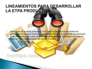 6 Aprobación de la etapa productiva: Si el usted no alcanza los resultados de
aprendizaje de la etapa productiva se procederá a realizar un comité de evaluación
quien analizará el caso para emitir los juicios evaluativos procederá a cancelar la
matrícula, previo agotamiento del debido proceso.
 