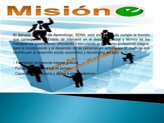 El Servicio Nacional de Aprendizaje, SENA, está encargado de cumplir la función
que corresponde al Estado de intervenir en el desarrollo social y técnico de los
trabajadores colombianos; ofreciendo y ejecutando la formación profesional integral,
para la incorporación y el desarrollo de las personas en actividades productivas que
contribuyan al desarrollo social, económico y tecnológico del país
Formación profesional integral gratuita
. Fortalecimiento para las mi pymes
. Capacitación, asesoría y apoyo a emprendedores
 