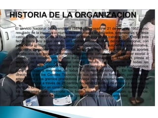 El servicio Nacional de Aprendizaje (SENA) fue creado el 21 de junio de 1957 como
resultado de la iniciativa conjunta de trabajadores organizados, empresarios e iglesia
católica con el apoyo de la Organización Internacional del trabajo (OIT). Desde esta
fecha hasta hoy sigue siendo un establecimiento publico del orden nacional, con
personería jurídica, patrimonio propio e independiente y autonomía administrativa,
adscrito al ministerio de la protección social. Sus ingresos provienen de los aportes
parafiscales que pagan las empresas legalmente constituidas, de carácter estatal o
privado, que ocupen uno o mas trabajadores permanentes. EL SENA presta el
servicio de formación profesional integral gratuita. Esta presente en todas las
regiones del país, dispone de una amplia infraestructura de talleres y laboratorios
para beneficiar a empresas de todos los niveles tecnológicos. En los consejos
directivos y en los Comités Técnicos de sus centros de formación, participan los
empresarios y los gremios productivos. Indaga permanentemente las tendencias del
mercado laboral a través de 25 centros de servicio publico de empleo y renueva su
oferta de formación en consulta directa con el sector productivo. Esta infraestructura,
los programas que desarrolla con base en ella y la información que difunde,
constituyen un factor de impulso a la productividad y a la competitividad
 