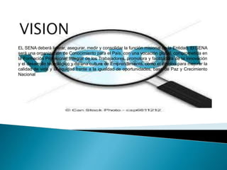 EL SENA deberá liderar, asegurar, medir y consolidar la función misional de la Entidad. El SENA
será una organización de Conocimiento para el País, con una vocación global, comprometida en
la Formación Profesional Integral de los Trabajadores, promotora y facilitadora de la innovación
y el desarrollo tecnológico y de una cultura de Emprendimiento, como el camino para mejorar la
calidad de vida y la equidad frente a la igualdad de oportunidades, base de Paz y Crecimiento
Nacional
 