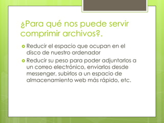 ¿Para qué nos puede servir
comprimir archivos?.
 Reducir

el espacio que ocupan en el
disco de nuestro ordenador
 Reducir su peso para poder adjuntarlos a
un correo electrónico, enviarlos desde
messenger, subirlos a un espacio de
almacenamiento web más rápido, etc.

 