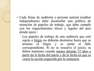 Cada firma de auditoría o persona natural (auditor independiente) debe desarrollar una política de retención de papeles de trabajo, que debe cumplir con los requerimientos éticos y legales del país donde opere :Los papeles de trabajo de una auditoría que esté sujeta a litigio no deberán destruirse hasta que se termine el litigio y se emita el fallo correspondiente. Si no se resuelve el juicio, se deben mantener cuando menos durante 12 años a partir de la fecha del juicio y de la fecha en que se venza la acción requerida por la sentencia.