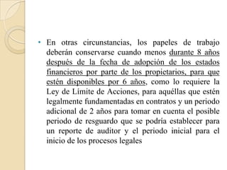 En otras circunstancias, los papeles de trabajo deberán conservarse cuando menos durante 8 años después de la fecha de adopción de los estados financieros por parte de los propietarios, para que estén disponibles por 6 años, como lo requiere la Ley de Límite de Acciones, para aquéllas que estén legalmente fundamentadas en contratos y un periodo adicional de 2 años para tomar en cuenta el posible periodo de resguardo que se podría establecer para un reporte de auditor y el periodo inicial para el inicio de los procesos legales