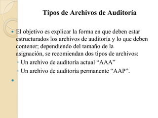 Tipos de Archivos de AuditoríaEl objetivo es explicar la forma en que deben estar estructurados los archivos de auditoría y lo que deben contener; dependiendo del tamaño de la asignación, se recomiendan dos tipos de archivos: Un archivo de auditoría actual “AAA” Un archivo de auditoría permanente “AAP”. 
