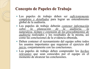 Concepto de Papeles de TrabajoLos papeles de trabajo deben ser suficientemente completos y detallados para lograr un entendimiento global de la auditoría.Los papeles de trabajo deberán contener información sobre la planeación de la auditoría, la naturaleza, tiempo y extensión de los procedimientos de auditoría realizados y los resultados de la misma, así como las conclusiones de la evidencia obtenida.Deben contener el razonamiento del equipo sobre todos los asuntos importantes que requieren el ejercicio del juicio, conjuntamente con las conclusiones. Los papeles de trabajo deben comprender los hechos relevantes que sean conocidos por el equipo en el momento de alcanzar las conclusiones.