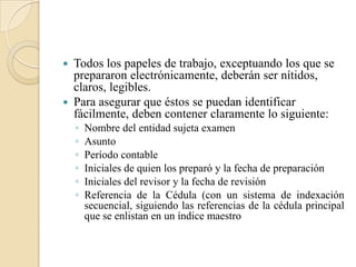 Todos los papeles de trabajo, exceptuando los que se prepararon electrónicamente, deberán ser nítidos, claros, legibles. Para asegurar que éstos se puedan identificar fácilmente, deben contener claramente lo siguiente:Nombre del entidad sujeta examenAsuntoPeríodo contableIniciales de quien los preparó y la fecha de preparaciónIniciales del revisor y la fecha de revisiónReferencia de la Cédula (con un sistema de indexación secuencial, siguiendo las referencias de la cédula principal que se enlistan en un índice maestro