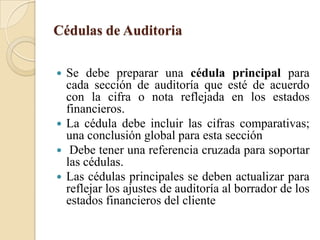 Cédulas de Auditoria Se debe preparar una cédula principal para cada sección de auditoría que esté de acuerdo con la cifra o nota reflejada en los estados financieros.La cédula debe incluir las cifras comparativas; una conclusión global para esta sección Debe tener una referencia cruzada para soportar las cédulas.  Las cédulas principales se deben actualizar para reflejar los ajustes de auditoría al borrador de los estados financieros del cliente