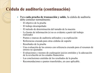 Cédula de auditoría (continuación)Para cada prueba de transacción y saldo, la cédula de auditoría debe contener normalmente:El objetivo de la pruebaEl trabajo desempeñadoEl método de determinación del tamaño de la muestraLa fuente de información (si no es evidente a partir del trabajo realizado)Puntos o marcas de auditoría utilizados y su explicaciónReferencias cruzada para otras cédulas de soporteResultados de la pruebaUna evaluación de los errores con referencia cruzada para el resumen de errores no ajustadosEvaluaciones y razones de cualesquier juicios emitidos y la adecuación de la revelación en los estados financierosLas conclusiones emitidas de los resultados de la pruebaRecomendaciones o puntos transferidos, en caso aplicable.