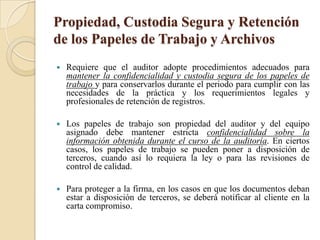 Propiedad, Custodia Segura y Retención de los Papeles de Trabajo y ArchivosRequiere que el auditor adopte procedimientos adecuados para mantener la confidencialidad y custodia segura de los papeles de trabajo y para conservarlos durante el periodo para cumplir con las necesidades de la práctica y los requerimientos legales y profesionales de retención de registros.Los papeles de trabajo son propiedad del auditor y del equipo asignado debe mantener estricta confidencialidad sobre la información obtenida durante el curso de la auditoría. En ciertos casos, los papeles de trabajo se pueden poner a disposición de terceros, cuando así lo requiera la ley o para las revisiones de control de calidad. Para proteger a la firma, en los casos en que los documentos deban estar a disposición de terceros, se deberá notificar al cliente en la carta compromiso.