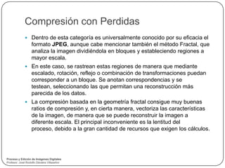 Compresión con Perdidas
              Dentro de esta categoría es universalmente conocido por su eficacia el
                  formato JPEG, aunque cabe mencionar también el método Fractal, que
                  analiza la imagen dividiéndola en bloques y estableciendo regiones a
                  mayor escala.
              En este caso, se rastrean estas regiones de manera que mediante
                  escalado, rotación, reflejo o combinación de transformaciones puedan
                  corresponder a un bloque. Se anotan correspondencias y se
                  testean, seleccionando las que permitan una reconstrucción más
                  parecida de los datos.
              La compresión basada en la geometría fractal consigue muy buenas
                  ratios de compresión y, en cierta manera, vectoriza las características
                  de la imagen, de manera que se puede reconstruir la imagen a
                  diferente escala. El principal inconveniente es la lentitud del
                  proceso, debido a la gran cantidad de recursos que exigen los cálculos.




Proceso y Edición de Imágenes Digitales
Profesor: José Rodolfo Dávalos Villaseñor
 