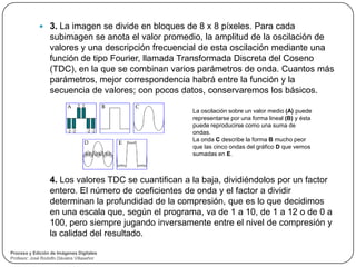  3. La imagen se divide en bloques de 8 x 8 píxeles. Para cada
                  subimagen se anota el valor promedio, la amplitud de la oscilación de
                  valores y una descripción frecuencial de esta oscilación mediante una
                  función de tipo Fourier, llamada Transformada Discreta del Coseno
                  (TDC), en la que se combinan varios parámetros de onda. Cuantos más
                  parámetros, mejor correspondencia habrá entre la función y la
                  secuencia de valores; con pocos datos, conservaremos los básicos.

                                                      La oscilación sobre un valor medio (A) puede
                                                      representarse por una forma lineal (B) y ésta
                                                      puede reproducirse como una suma de
                                                      ondas.
                                                      La onda C describe la forma B mucho peor
                                                      que las cinco ondas del gráfico D que vemos
                                                      sumadas en E.



                  4. Los valores TDC se cuantifican a la baja, dividiéndolos por un factor
                  entero. El número de coeficientes de onda y el factor a dividir
                  determinan la profundidad de la compresión, que es lo que decidimos
                  en una escala que, según el programa, va de 1 a 10, de 1 a 12 o de 0 a
                  100, pero siempre jugando inversamente entre el nivel de compresión y
                  la calidad del resultado.

Proceso y Edición de Imágenes Digitales
Profesor: José Rodolfo Dávalos Villaseñor
 