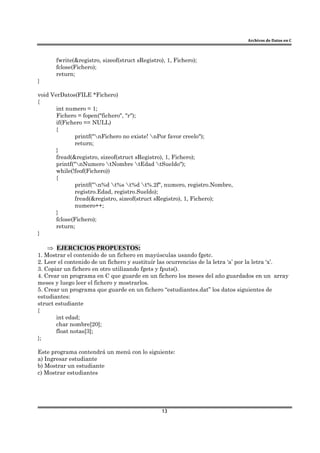 Archivos de Datos en C
13
fwrite(&registro, sizeof(struct sRegistro), 1, Fichero);
fclose(Fichero);
return;
}
void VerDatos(FILE *Fichero)
{
int numero = 1;
Fichero = fopen("fichero", "r");
if(Fichero == NULL)
{
printf("nFichero no existe! nPor favor creelo");
return;
}
fread(&registro, sizeof(struct sRegistro), 1, Fichero);
printf("nNumero tNombre tEdad tSueldo");
while(!feof(Fichero))
{
printf("n%d t%s t%d t%.2f", numero, registro.Nombre,
registro.Edad, registro.Sueldo);
fread(&registro, sizeof(struct sRegistro), 1, Fichero);
numero++;
}
fclose(Fichero);
return;
}
⇒ EJERCICIOS PROPUESTOS:
1. Mostrar el contenido de un fichero en mayúsculas usando fgetc.
2. Leer el contenido de un fichero y sustituír las ocurrencias de la letra ‘a’ por la letra ‘x’.
3. Copiar un fichero en otro utilizando fgets y fputs().
4. Crear un programa en C que guarde en un fichero los meses del año guardados en un array
meses y luego leer el fichero y mostrarlos.
5. Crear un programa que guarde en un fichero “estudiantes.dat” los datos siguientes de
estudiantes:
struct estudiante
{
int edad;
char nombre[20];
float notas[3];
};
Este programa contendrá un menú con lo siguiente:
a) Ingresar estudiante
b) Mostrar un estudiante
c) Mostrar estudiantes
 