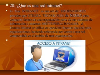 

20.-¿Qué es una red intranet?



R=



Una INTRANET es una red de ORDENADORES
privados que UTILIZA TECNOLOGÍA de REDES para
compartir dentro de una organización parte de sus sistemas de
información y sistemas MHTTOPERACIONALES. el
término intranet se utiliza en oposición Internet una red entre
organizaciones, haciendo referencia por contra a una red
comprendida en el ámbito de una organización.
.

 