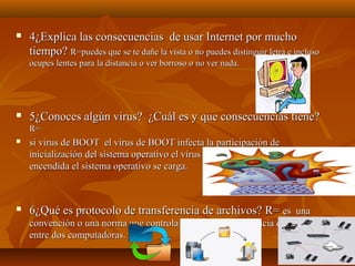 

4¿Explica las consecuencias de usar Internet por mucho
tiempo? R=puedes que se te dañe la vista o no puedes distinguir letra e incluso
ocupes lentes para la distancia o ver borroso o no ver nada.



5¿Conoces algún virus? ¿Cuál es y que consecuencias tiene?
R=



si virus de BOOT el virus de BOOT infecta la participación de
inicialización del sistema operativo el virus cuando la computadora es
encendida el sistema operativo se carga.



6¿Qué es protocolo de transferencia de archivos? R= es una
convención o una norma que controla permite la transferencia de archivos
entre dos computadoras.

 