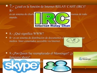 

7.- ¿cual es la función de Internet RELAY CAHT (IRC)?
R=
es un sistema de charlas de ampliamente utilizado por personas de todo
mundo.



8.- ¿Qué significa WWW?



R= es un sistema de distribución de documentos de hipertexto o híper
medios Inter conectados accesible vía Internet.



9.-¿Por Quien fue reemplazado el Messenger? ¿y como
funciona ahora?



R= SKAYPEE para hacer video llamadas y llamadas.

 